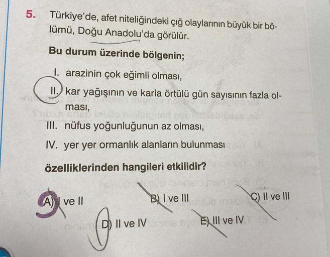 5.
Türkiye'de, afet niteliğindeki çığ olaylarının büyük bir bö-
lümü, Doğu Anadolu'da görülür.
Bu durum üzerinde bölgenin;
I. arazinin çok eğimli olması,
II. kar yağışının ve karla örtülü gün sayısının fazla ol-
ması,
Subss BENED
III. nüfus yoğunluğunun az