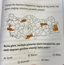 Türkiye'de deprem bölgelerinin dağılışı ile fay (kırık) hat-
larının dağılışı birbirine paralellik gösterir.
Bolur
A) İzmir
9100 erine
S
Mersin
Yesu (
i nob
B) Mersin
smallux D) Erzincan
Erzincan
Buna göre, haritada gösterilen illerin hangisinde, şid-
Xs detli deprem görülme olasılığı daha azdır?
NORUE
Asmasy (sper
Van
E) Van
C) Bolu