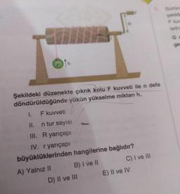 Şekildeki düzenekte çıkrık kolu F kuvveti ile n defa
döndürüldüğünde yükün yükselme miktarı h,
F kuvveti
II.
n tur sayısı
III. R yarıçapı
IV. r yarıçapı
büyüklüklerinden hangilerine bağlıdır?
A) Yalnız II
B) I ve II
1.
D) II ve III
C) I ve III
E) II ve IV
Sürtün
şekilde
F kuv
tadin
Ga
ge