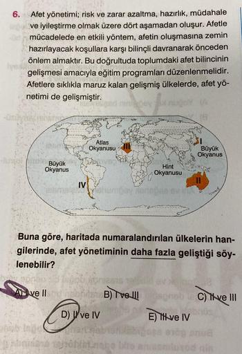 6.
Ivex
Afet yönetimi; risk ve zarar azaltma, hazırlık, müdahale
ve iyileştirme olmak üzere dört aşamadan oluşur. Afetle
mücadelede en etkili yöntem, afetin oluşmasına zemin
hazırlayacak koşullara karşı bilinçli davranarak önceden
önlem almaktır. Bu doğrul