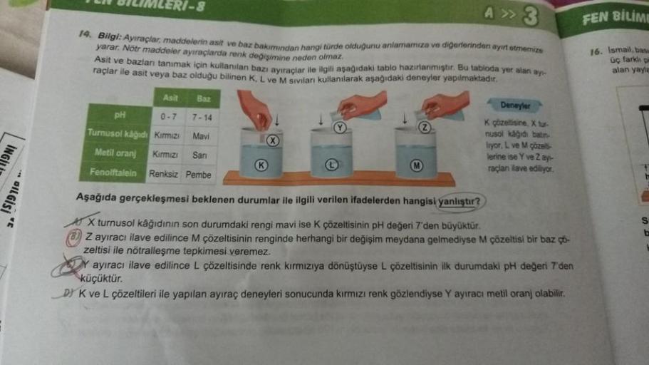 DILGİSİ
A>3
14. Bilgi: Ayıraçlar, maddelerin asit ve baz bakımından hangi türde olduğunu anlamamıza ve diğerlerinden ayırt etmemize
yarar. Nötr maddeler ayıraçlarda renk değişimine neden olmaz.
TEN BILIMLERI-8
Asit ve bazları tanımak için kullanılan bazı a