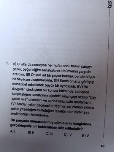 7. (1) O yıllarda nerdeyse her hafta sonu bütün çarşıyı
gezer, beğendiğim sanatçıların albümlerini çarşıda
arardım. (II) Onlara ait bir şeyler bulmak bende büyük
bir heyecan oluşturuyordu. (III) Sanki onlarla görüşüp
muhabbet edebilmek büyük bir ayrıcalıkt