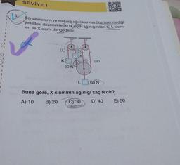 1
I
J
5.
SEVİYE I
Sürtünmelerin ve makara ağırlıklarının önemsenmediği
şekildeki düzenekte 50 N, 60 N ağırlığındaki K, L cisim-
leri ile X cismi dengededir.
SU
K
50 N
L
Z2ZD
60 N
Buna göre, X cisminin ağırlığı kaç N'dir?
A) 10 B) 20 C) 30 D) 40
E) 50