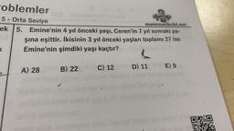 oblemler
5
matematikchi.net
ek 5.
Orta Seviye
Emine'nin 4 yıl önceki yaşı, Ceren'in 7 yıl sonraki ya-
şına eşittir. İkisinin 3 yıl önceki yaşları toplamı 27 ise
Emine'nin şimdiki yaşı kaçtır?
K
A) 28
B) 22
C) 12
Aongs
L
D) 11 E) 9
Co