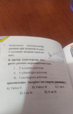 Sürtünmenin önemsenmediği
şekildeki eğik düzlemde G yükü
F kuvvetiyle dengede tutulmak-
tadır.
G ağırlığı azaltıldığında den-
genin yeniden sağlanabilmesi için,
I. F kuvvetini arttırmak
II.
h yüksekliğini arttırmak
III. l uzunluğunu arttırmak
işlemlerinden hangileri tek başına yapılabilir?
A) Yalnız II
B) Yalnız III
C) I ve II
D) I ve III
E) II ve III