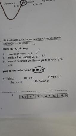 B) alnız II
D) I ve fil
A Yanız I
Bir kaldıraçta yük kolunun uzunluğu, kuvvet kolunun
uzunluğunun iki katıdır.
Buna göre, kaldıraç,
1. Kuvvetten kayıp vardır.
II. Yoldan 2 kat kazanç vardır.
III. Kuvvet ne kadar çekiliyorsa yükte o kadar yük-
selir.
yargılarından hangileri doğrudur?
A) Yalnız I
3
E) I ve II
D) I ve III
B) I ve II
1. D 2. C
C) Yalnız II
E) Yalnız III
3. E
4. A
5. B 6. B