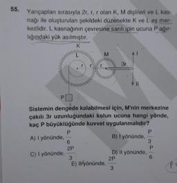 55. Yarıçapları sırasıyla 2r, r, r olan K, M dişlileri ve L kas-
nağı ile oluşturulan şekildeki düzenekte K ve L eş mer-
kezlidir. L kasnağının çevresine sarılı ipin ucuna P ağır-
lığındaki yük asılmıştır.
K
L
C) I yönünde,
M
PO
Sistemin dengede kalabilmesi için, M'nin merkezine
çakılı 3r uzunluğundaki kolun ucuna hangi yönde,
kaç P büyüklüğünde kuvvet uygulanmalıdır?
P
A) I yönünde,
B) I yönünde,
6
2P
3r
3
E) Ilyönünde,
D) Il yönünde,
2P
3
P
3
P
6
P=