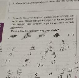 1.
Emre ile Hasan'ın bugünkü yaşları toplamı 32'dir. Em-
re'nin yaşı, Hasan'ın bugünkü yaşının iki katına geldiğin-
de Hasan'ın yaşı, Emre'nin bugünkü yaşından bir fazla
olmaktadır.
Buna göre, Emrə bugün kaç yaşındadır?
C) 17
2. Cevaplarınızı, cevap kağıdının Matematik Testi için ayrılan
18
732
E
(C)
H
19 213
16
28
828
#
14
32
E
14
Word
E
22
5 4
18
36.
H
H
E) 19
13
26)/3
H
$3
7. 15
k