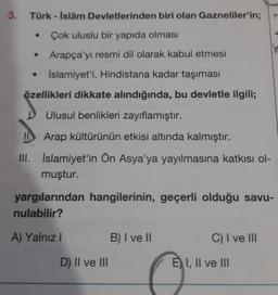 3. Türk-İslâm Devletlerinden biri olan Gazneliler'in;
Çok uluslu bir yapıda olması
Arapça'yı resmi dil olarak kabul etmesi
İslamiyet'i, Hindistana kadar taşıması
özellikleri dikkate alındığında, bu devletle ilgili;
Ulusul benlikleri zayıflamıştır.
II Arap kültürünün etkisi altında kalmıştır.
III.
İslamiyet'in Ön Asya'ya yayılmasına katkısı ol-
muştur.
●
●
yargılarından hangilerinin, geçerli olduğu savu-
nulabilir?
A) Yalnız I
D) II ve III
B) I ve II
C) I ve III
E) I, II ve III