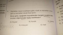 ular açık
-lliği gös-
sterme-
unula-
5. Kaynaklar, suyun sıcaklığına göre; sıcak su kaynakları ve so-
ğuk su kaynakları olarak ikiye ayrılır.
Buna göre, aşağıdaki kaynaklardan hangisi sıcaklık bakı-
mından diğerlerinden farklı özelliktedir?
B) Karstik
A) Gayzer
TOPRAK
D) Artezyen
E) Vadi
C) Yamaç
Bu ka
liştır?
A) Iki ge
ken
B) Içm
ma
C) Ac
D) K
E) S