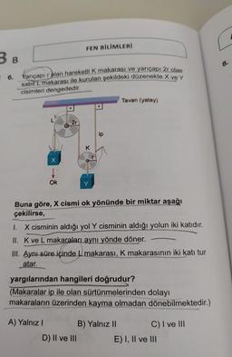 B B
6.
Yarıçapı rolan hareketli K makarası ve yarıçapı 2r olan
sabit L makarası ile kurulan şekildeki düzenekte X ve Y
cisimleri dengededir.
Ok
2r
FEN BİLİMLERİ
A) Yalnız I
K
ip
Buna göre, X cismi ok yönünde bir miktar aşağı
çekilirse,
1. X cisminin aldığı yol Y cisminin aldığı yolun iki katıdır.
II. K ve L makaraları aynı yönde döner.
D) II ve III
Tavan (yatay)
III. Aynı süre içinde L makarası, K makarasının iki katı tur
atar.
yargılarından hangileri doğrudur?
(Makaralar ip ile olan sürtünmelerinden dolayı
makaraların üzerinden kayma olmadan dönebilmektedir.)
B) Yalnız II
C) I ve III
E) I, II ve III
8.