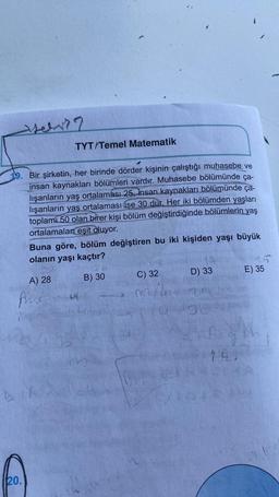 Jeh??
19. Bir şirketin, her birinde dörder kişinin çalıştığı muhasebe ve
insan kaynakları bölümleri vardır. Muhasebe bölümünde ça-
lışanların yaş ortalaması 25, insan kaynakları bölümünde ça-
lışanların yaş ortalaması ise 30 dur. Her iki bölümden yaşları
toplam 50 olan birer kişi bölüm değiştirdiğinde bölümlerin yaş
ortalamalan eşit oluyor.
Buna göre, bölüm değiştiren bu iki kişiden yaşı büyük
olanın yaşı kaçtır?
A) 28
Pet
20.
TYT/Temel Matematik
DIR
128
B) 30
C) 32
D) 33
10-30
E) 35