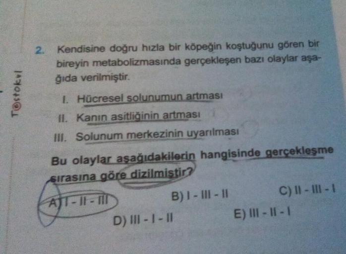 Tostokul
2. Kendisine doğru hızla bir köpeğin koştuğunu gören bir
bireyin metabolizmasında gerçekleşen bazı olaylar aşa-
ğıda verilmiştir.
1. Hücresel solunumun artması
II. Kanın asitliğinin artması
III. Solunum merkezinin uyarılması
Bu olaylar aşağıdakile