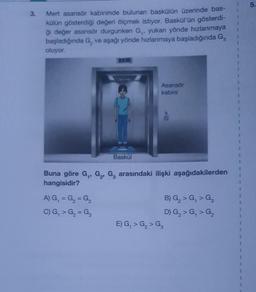 3.
Mert asansör kabininde bulunan baskülün üzerinde bas-
külün gösterdiği değeri ölçmek istiyor. Baskül'ün gösterdi-
ği değer asansör durgunken G,, yukarı yönde hızlanmaya
başladığında G, ve aşağı yönde hızlanmaya başladığında G₂
oluyor.
Baskül
A) G₁ = G₂ = G3
C) G₁ > G₂ = G3
Asansör
kabini
Buna göre G₁, G₂, G₂ arasındaki ilişki aşağıdakilerden
hangisidir?
E) G₁ > G₂ > G₂
B) G₂ > G₁ > G₂
D) G₂ > G₁ > G₂
5.