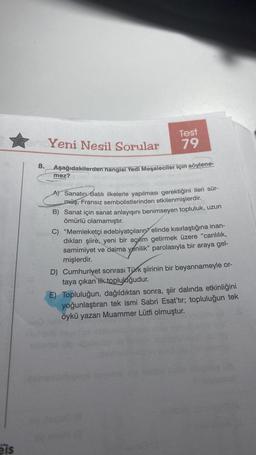 eis
8.
Test
79
Yeni Nesil Sorular
Aşağıdakilerden hangisi Yedi Meşaleciler için söylene-
mez?
A) Sanatın Batılı ilkelerle yapılması gerektiğini ileri sür-
müş, Fransız sembolistlerinden etkilenmişlerdir.
B) Sanat için sanat anlayışını benimseyen topluluk, uzun
ömürlü olamamıştır.
C) "Memleketçi edebiyatçıların elinde kısırlaştığına inan-
dıkları şiire, yeni bir açhm getirmek üzere "canlılık,
samimiyet ve daima yenilik" parolasıyla bir araya gel-
mişlerdir.
D) Cumhuriyet sonrası Türk şiirinin bir beyannameyle or-
taya çıkan ilk topluluğudur.
E) Topluluğun, dağıldıktan sonra, şiir dalında etkinliğini
yoğunlaştıran tek ismi Sabri Esat'tır; topluluğun tek
öykü yazarı Muammer Lütfi olmuştur.