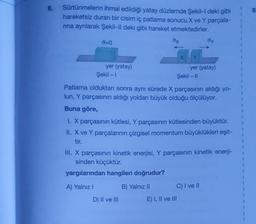 6.
Sürtünmelerin ihmal edildiği yatay düzlemde Şekil-l deki gibi
hareketsiz duran bir cisim iç patlama sonucu X ve Y parçala-
rına ayrılarak Şekil-Il deki gibi hareket etmektedirler.
0=0
yer (yatay)
Şekil - 1
ox
X
D) II ve III
Y
yer (yatay)
Şekil - II
Patlama olduktan sonra aynı sürede X parçasının aldığı yo-
lun, Y parçasının aldığı yoldan büyük olduğu ölçülüyor.
Buna göre,
dy
I. X parçasının kütlesi, Y parçasının kütlesinden büyüktür.
II. X ve Y parçalarının çizgisel momentum büyüklükleri eşit-
tir.
E) I, II ve III
III. X parçasının kinetik enerjisi, Y parçasının kinetik enerji-
sinden küçüktür.
yargılarından hangileri doğrudur?
A) Yalnız I
B) Yalnız II
C) I ve II
1
8