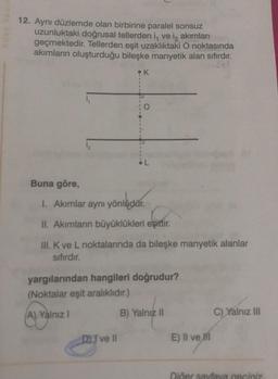 12. Aynı düzlemde olan birbirine paralel sonsuz
uzunluktaki doğrusal tellerden i, ve iz akımları
geçmektedir. Tellerden eşit uzaklıktaki O noktasında
akımların oluşturduğu bileşke manyetik alan sıfırdır.
261
Buna göre,
1
1
DEI' ve II
K
1. Akımlar aynı yönlüdür.
önludar.
II. Akımların büyüklükleri eşittir.
III. K ve L noktalarında da bileşke manyetik alanlar
sıfırdır.
yargılarından hangileri doğrudur?
(Noktalar eşit aralıklıdır.)
A) Yalnız I
B) Yalnız II
E) Il ve Hi
C) Yalnız III
Diğer sayfaya geçiniz