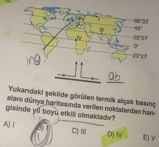 ing.
HAV
IV
-66°33
-45°
D) IV
--23°27
0°
-23°27
ab
Yukarıdaki şekilde görülen termik alçak basınç
alanı dünya haritasında verilen noktalardan han-
gisinde yıl boyu etkili olmaktadır?
A) I
3)
C) III
E) V