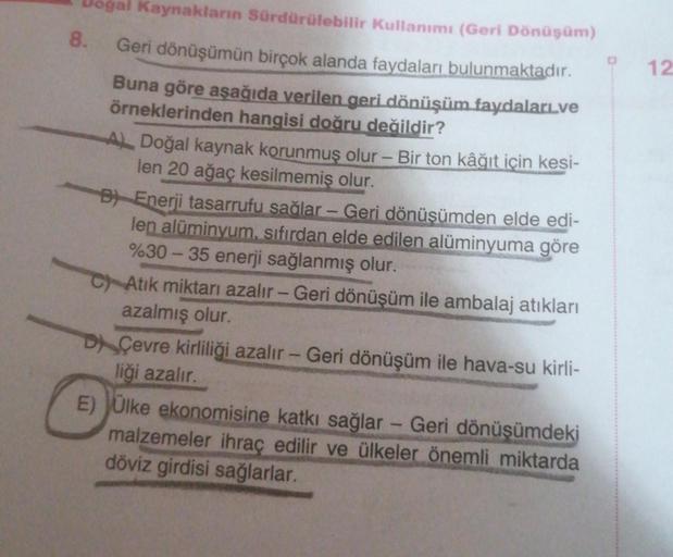 8.
Kaynakların Sürdürülebilir Kullanımı (Geri Dönüşüm)
Geri dönüşümün birçok alanda faydaları bulunmaktadır.
Buna göre aşağıda verilen geri dönüşüm faydalari.ve
örneklerinden hangisi doğru değildir?
A) Doğal kaynak korunmuş olur - Bir ton kâğıt için kesi-
