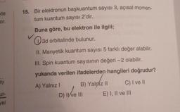 te
or.
ay
ur-
vel
15. Bir elektronun başkuantum sayısı 3, açısal momen-
tum kuantum sayısı 2'dir.
Buna göre, bu elektron ile ilgili;
3d orbitalinde bulunur.
II. Manyetik kuantum sayısı 5 farklı değer alabilir.
III. Spin kuantum sayısının değeri -2 olabilir.
yukarıda verilen ifadelerden hangileri doğrudur?
A) Yalnız I
B) Yalniz II
D) Ive III
live
C) I ve II
E) I, II ve III