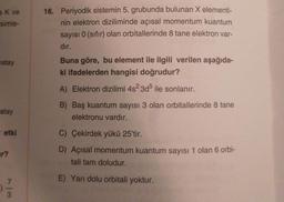 a K ve
simle-
atay
atay
etki
7
3
16. Periyodik sistemin 5. grubunda bulunan X elementi-
nin elektron diziliminde açısal momentum kuantum
sayısı 0 (sıfır) olan orbitallerinde 8 tane elektron var-
dır.
Buna göre, bu element ile ilgili verilen aşağıda-
ki ifadelerden hangisi doğrudur?
A) Elektron dizilimi 4s²3d5 ile sonlanır.
B) Baş kuantum sayısı 3 olan orbitallerinde 8 tane
elektronu vardır.
C) Çekirdek yükü 25'tir.
D) Açısal momentum kuantum sayısı 1 olan 6 orbi-
tali tam doludur.
E) Yarı dolu orbitali yoktur.