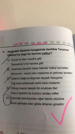 1.B 2.A 3.D 4.E 5.C
10.
6.D 7.D
8.E 9.E 100
9. Aşağıdaki dizelerin hangisinde özellikle Tanzimat
Dönemi'ne özgü bir kavram yoktur?
A) Eyvah ki atan mezâra gitti
Zannetme ki bir kenara gitti
Usanmaz kendini insan bilenler halka hizmetten
Mürüvvet - mend olan mazluma el çekmez ianetten
Vatanın bağrına düşman dayadı hançerini
Yoğ imiş kurtaracak bahtı kara maderini
DY Olmuş insana taasub bir onulmaz illet
Hüsn-i tedbirin ile kurtulur andan millet
E) nanmak istemiyorsan eğer benim sözüme
Buna şehadet eder gökte âhteran güzelim