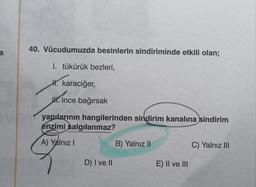 a
40. Vücudumuzda besinlerin sindiriminde etkili olan;
1. tükürük bezleri,
I. karaciğer,
H. ince bağırsak
yapılarının hangilerinden sindirim kanalına sindirim
enzimi salgılanmaz?
A) Yalnız I
D) I ve II
B) Yalnız II
E) II ve III
C) Yalnız III