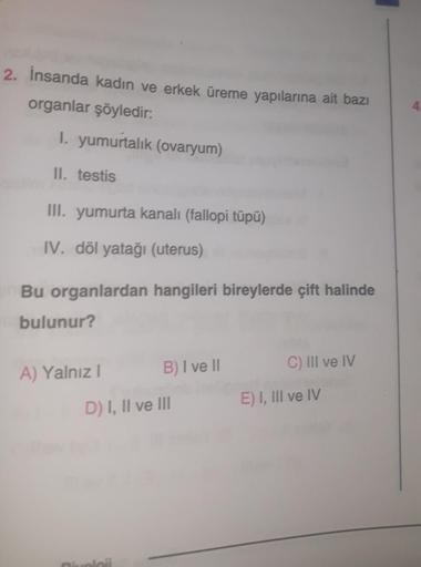 2. İnsanda kadın ve erkek üreme yapılarına ait bazı
organlar şöyledir:
1. yumurtalık (ovaryum)
II. testis
III. yumurta kanalı (fallopi tüpü)
IV. döl yatağı (uterus)
Bu organlardan hangileri bireylerde çift halinde
bulunur?
A) Yalnız I
B) I ve II
D) I, II v