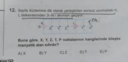 12. Sayfa düzlemine dik olarak yerleştirilen sonsuz uzunluktaki K,
L iletkenlerinden 3i ve i akımları geçiyor.
Kn
3i
K
X Y
N
L
C) Z
T
TBE
P
Buna göre, X, Y, Z, T, P noktalarının hangilerinde bileşke
manyetik alan sıfırdır?
A) X
B) Y
D) T
E) P