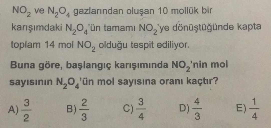 NO₂ ve N₂O4 gazlarından oluşan 10 mollük bir
karışımdaki N,O'ün tamamı NO,'ye dönüştüğünde kapta
toplam 14 mol NO2 olduğu tespit ediliyor.
Buna göre, başlangıç karışımında NO₂'nin mol
sayısının N₂O'ün mol sayısına oranı kaçtır?
A).
3
2
B)
2
3
C)
3
D)
4
E)