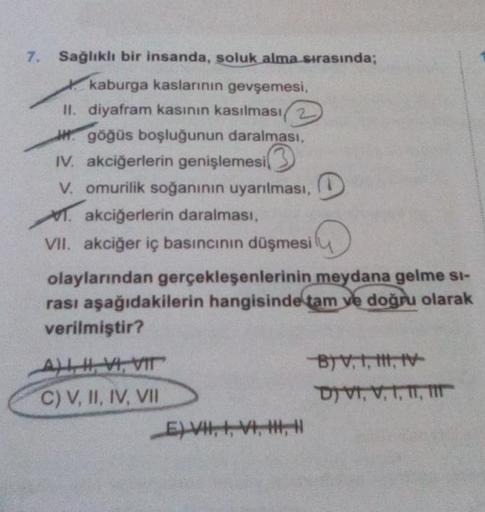 7. Sağlıklı bir insanda, soluk alma sırasında;
kaburga kaslarının gevşemesi,
II. diyafram kasının kasılması2
göğüs boşluğunun daralması,
IV. akciğerlerin genişlemesi
V. omurilik soğanının uyarılması,
. akciğerlerin daralması,
VII. akciğer iç basıncının düş