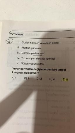 TYT/Kimya
5.
1. Sudan hidrojen ve oksijen eldesi
II. Mumun yanması
III. Demirin paslanması
IV. Tuzlu suyun elektriği iletmesi
V. Sütten yoğurt eldesi
Yukarıda verilen değişimlerden kaç tanesi
kimyasal değişimdir?
A) 1
B) 2
C) 3
D) 4
E) 5