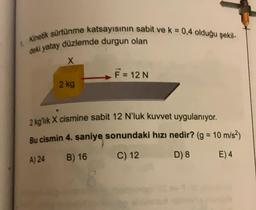 1 Kinetik sürtünme katsayısının sabit ve k = 0,4 olduğu şekil-
deki yatay düzlemde durgun olan
X
2 kg
F = 12 N
2 kg'lik X cismine sabit 12 N'luk kuvvet uygulanıyor.
Bu cismin 4. saniye sonundaki hızı nedir? (g = 10 m/s²)
A) 24
B) 16
C) 12
D) 8
E) 4