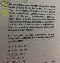 18. Toprak damlı ahşap evlerden çıkıp gelinen kentler
vardır şiirlerde. () İstanbul vardır () Ankara vardır.
"Son durak İstanbul () İlk durak Ankara" demiştir
bir şiir kitabında da () Şehirken Ankara ve İstanbul,
yani yüreklerine dokunabilirken şehirlerin,
sever onları ama bir kentleşiversinler öfkesinin
şakaklarını görürsünüz misralarda. Deprem şehrin,
kenti sırtından bir kenara atmasıdır, deyiverirsiniz.
"Her deprem ölü bir şehrin öfkesidir () Zavallı bir
diriliş girişimidir" nitekim.
Bu parçada ayraçla gösterilmiş yerlere
aşağıdaki noktalama işaretlerinden hangileri
getirilmelidir?
A)
(...) (.) () (...) ()
B) (...) () () (...) ()
C)
(...) () () () ()
D) () () () () ()
E (00() ()