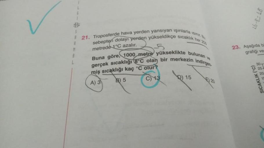 S
R21. Troposferde hava yerden yansıyan ışınlarla isinir. Bu
sebepten dolayı yerden yükseldikçe sıcaklık her 200
Buna göre, 1000 metre yükseklikte bulunan ve
gerçek sıcaklığı 8°C olan bir merkezin indirgen
metrede 1°C azalır.
miş sıcaklığı kaç °C olur?
A) 