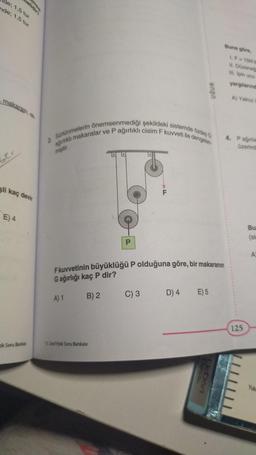 de; 1,5 tur
nde; 1,5 tur
makarası, ek
ber
li kaç devir
E) 4
ik Soru Bankası
2. Sürtünmelerin önemsenmediği şekildeki sistemde özdeş G
ağırlıklı makaralar ve P ağırlıklı cisim F kuvveti ile dengelen-
miştir.
P
11. Sınıf Fizik Soru Bankası
LL
F kuvvetinin büyüklüğü P olduğuna göre, bir makaranın
G ağırlığı kaç P dir?
A) 1
B) 2
C) 3
UĞUR
D) 4 E) 5
UcDort
Buna göre,
1.F=15N'd
II. Düzeneğ
III. Ipin ucu
yargılarınd
A) Yalnız
4. Pagirlile
üzerind
125
Bu
(sin
A
Yuka