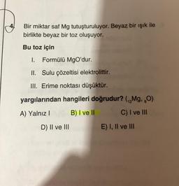 4
Bir miktar saf Mg tutuşturuluyor. Beyaz bir ışık ile
birlikte beyaz bir toz oluşuyor.
Bu toz için
1. Formülü MgO'dur.
II. Sulu çözeltisi elektrolittir.
III. Erime noktası düşüktür.
yargılarından hangileri doğrudur? (Mg, O)
A) Yalnız I
B) I ve II
C) I ve III
D) II ve III
E) I, II ve III