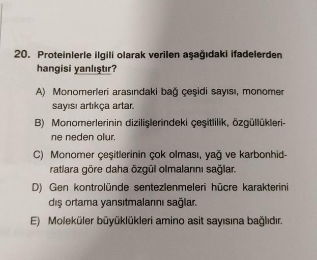 20. Proteinlerle ilgili olarak verilen aşağıdaki ifadelerden
hangisi yanlıştır?
A) Monomerleri arasındaki bağ çeşidi sayısı, monomer
sayısı artıkça artar.
B) Monomerlerinin dizilişlerindeki çeşitlilik, özgüllükleri-
ne neden olur.
C) Monomer çeşitlerinin ç