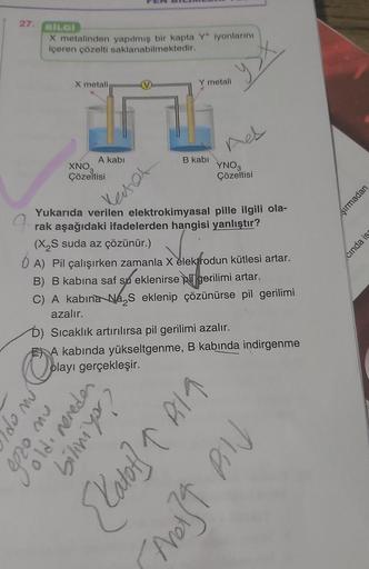 27.
BİLGİ
X metalinden yapılmış bir kapta Y* iyonlarını
içeren çözelti saklanabilmektedir.
E
Ople
do mú
X metali
A kabi
XNO,
Çözeltisi
nw oz
Master
Yukarıda verilen elektrokimyasal pille ilgili ola-
rak aşağıdaki ifadelerden hangisi yanlıştır?
(X₂S suda az