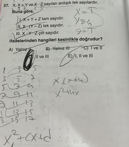 27. X, X+Y ve X Z sayıları ardışık tek sayılardır.
.
12
Buna göre,
IX+Y + Z tam sayıdır.
ILĂ_(Y - Z) tek sayıdır.
III. X Y Z çift sayıdır.
2=1
ifadelerinden hangileri kesinlikle doğrudur?
A) Yalnız
B) Yalnız III
DII ve III
1
3.5
357
r
X = R
136
9 11+3
! (1315
3 15 17
x² + (x+d
mal
C) I ve II
E)/I, II ve III
x₂(x+W)
x²thx