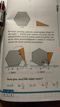 CHIKKEN
TORES
Bir kenar uzunluğu yukarıda verilen düzgün altıgen ile
dik üçgen 1. Şekilde birer köşeleri çakışacak biçimde
yerleştirildikten sonra B noktası etrafında belirtilen yön-
de bir miktar döndürüldüğünde C noktası C' noktası ile
zemine dik olacak şekilde çakışmaktadır.
A X
1. Şekil
4 br
B2
A) 2√3 B)
9 10 11
BE B
625
2
$
A
A
Buna göre, tan(CAB) değeri kaçtır?
1
C) √3
√3
4x
2+2=4
120
120
2√3
B
2. Şekil
D)
√3
LO
C'
5
X3
3x3=9
Barış
Zemin
√3
7