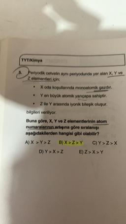 TYT/Kimya
Periyodik cetvelin aynı periyodunda yer alan X, Y ve
Z elementleri için;
• X oda koşullarında monoatomik gazdır.
Y en büyük atomik yarıçapa sahiptir.
. Z ile Y arasında iyonik bileşik oluşur.
bilgileri veriliyor.
Buna göre, X, Y ve Z elementlerinin atom
numaralarının artışına göre sıralanışı
aşağıdakilerden hangisi gibi olabilir?
A) X > Y>Z
●
B) X>Z>Y C) Y>Z>X
E) Z>X>Y
D) Y>X> Z