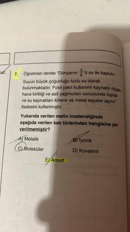 maz
7.
Öğretmen derste "Dünyanın 3'ü su ile kaplıdır.
4
Suyun büyük çoğunluğu tuzlu su olarak
bulunmaktadır. Fosil yakıt kullanımı kaynaklı oluşan
hava kirliliği ve asit yağmurları sonucunda toprak
ve su kaynakları kirlenir ve metal eşyalar aşınır"
ifadesini kullanmıştır.
Yukarıda verilen metin incelendiğinde
aşağıda verilen katı türlerinden hangisine yer
verilmemiştir?
A) Metalik
C) Moleküler
E) Amorf
B) İyonik
D) Kovalent