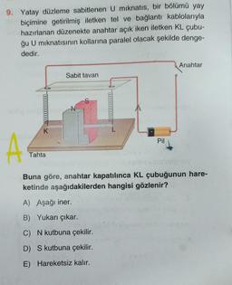 9. Yatay düzleme sabitlenen U mıknatıs, bir bölümü yay
biçimine getirilmiş iletken tel ve bağlantı kablolarıyla
hazırlanan düzenekte anahtar açık iken iletken KL çubu-
ğu U mıknatısının kollarına paralel olacak şekilde denge-
dedir.
A
0000000000 X
K
Tahta
Sabit tavan
N
S
L
A) Aşağı iner.
B) Yukarı çıkar.
C) N kutbuna çekilir.
D) S kutbuna çekilir.
E) Hareketsiz kalır.
Pil
Anahtar
Buna göre, anahtar kapatılınca KL çubuğunun hare-
ketinde aşağıdakilerden hangisi gözlenir?