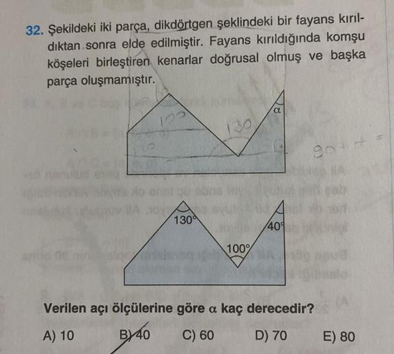 32. Şekildeki iki parça, dikdörtgen şeklindeki bir fayans kırıl-
dıktan sonra elde edilmiştir. Fayans kırıldığında komşu
köşeleri birleştiren kenarlar doğrusal olmuş ve başka
parça oluşmamıştır.
mulon
CY
130
130
100%
40°
90+
heste
Verilen açı ölçülerine gö