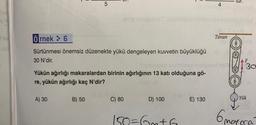 A
D
5
A) 30
Yükün ağırlığı
re, yükün ağırlığı kaç N'dir?
LIT.
B) 50
Örnek: 6
Sürtünmesi önemsiz düzenekte yükü dengeleyen kuvvetin büyüklüğü b
30 N'dir.
Tubinpob otilinia hol
makaralardan birinin ağırlığının 13 katı olduğuna gö-
0100 enupubio Tupúblüyüd ninile vul
C) 80
4
D) 100
E) 130
Tavan
AF
30
Yük
6 mayora