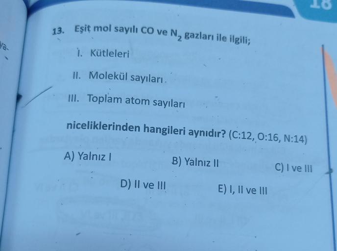 ya-
13. Eşit mol sayılı CO ve N, gazları ile ilgili;
1. Kütleleri
II. Molekül sayıları.
III. Toplam atom sayıları
niceliklerinden hangileri aynıdır? (C:12, 0:16, N:14)
A) Yalnız I
D) II ve III
B) Yalnız II
E) I, II ve III
C) I ve III