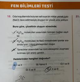 FEN BİLİMLERİ TESTİ
18. Oda koşullarında bulunan saf suya bir miktar yemek tuzu
(NaCl) ilave edilmesiyle doygun bir çözelti elde ediliyor.
Buna göre, çözeltinin oluşum sürecinde;
V.H₂O() molekülleri arasındaki hidrojen bağları zayıf-
lar.
obreit
W. H₂0 (s)
H₂O
molekülleri ile NaCl kristalindeki iyonlar ara-
sında iyon-dipoletkileşimleri oluşur.
Tanecikler arasındaki her türlü etkileşimin oluşması/
kırılması için enerji gerekir.
ifadelerinden hangileri doğrudur?
B) Yalnız II
-ale A) I ve II
D) II ve III
E), II ve III
60
C) I ve III
mab
21.
1