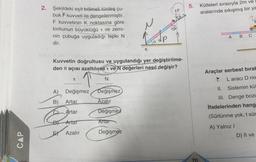 CAP
2. Şekildeki eşit bölmeli türdeş çu-
buk kuvveti ile dengelenmiştir.
F kuvvetinin K noktasına göre
torkunun büyüklüğü τ ve zemi-
nin çubuğa uyguladığı tepki N
dir.
Kuvvetin doğrultusu ve uygulandığı yer değiştirilme-
den 8 açısı azaltılırsat ve N değerleri nasıl değişir?
A)
B)
C)
T
Değişmez
Artar
Artar
Artar
Azalır
N
Değişmez
Azalır
Değişmez
Artar
K
Değişmez
5.
70
Kütleleri sırasıyla 2m ve
aralarında sıkışmış bir ya
A B C
Araçlar serbest bırak
TL aracı D no
II. Sistemin küt
III. Denge bozu
ifadelerinden hang
(Sürtünme yok, t sür
A) Yalnız I
D) Il ve