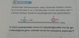 ÖRNEK-32
Sürtünmesi önemsenmeyen yatay düzlemde kütleleri sırasıy-
la m ve 2m olan X ve Y cisimlerinden X cismi durmakta olan Y
cismine merkezî olarak 8v büyüklüğünde hızla çarpmaktadır.
Y
m
X
8v
2m
Yatay
X cismi çarpışmadan sonra 2v büyüklüğündeki hız ile ge-
ri döndüğüne göre, cisimler ne tür bir çarpışma yapmıştır?